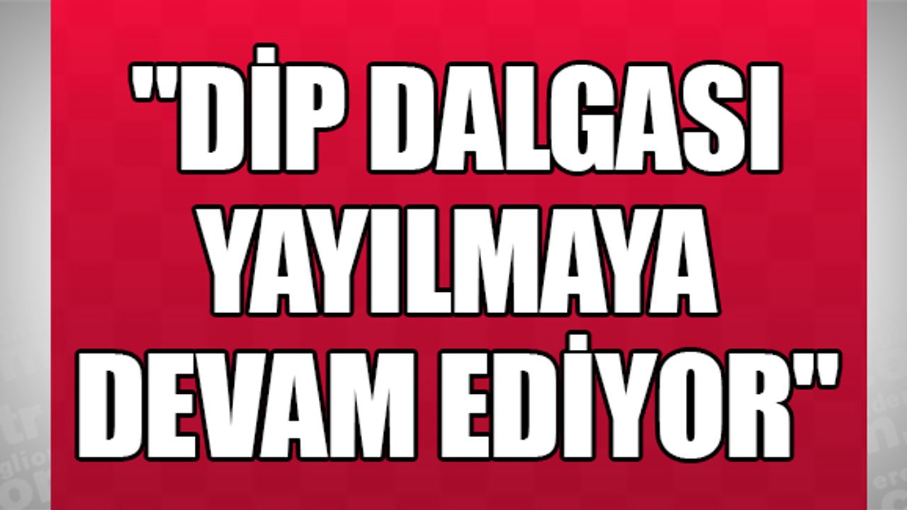 "DİP DALGASI YAYILMAYA DEVAM EDİYOR"