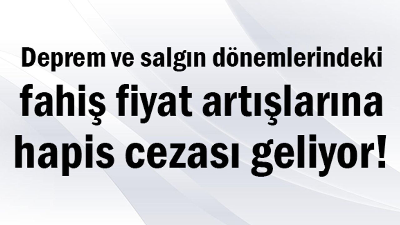 Deprem ve salgın dönemlerindeki fahiş fiyat artışlarına hapis cezası geliyor